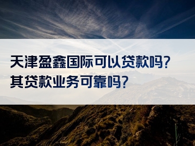 天津盈鑫国际可以贷款吗？其贷款业务可靠吗？