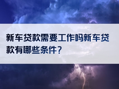 新车贷款需要工作吗新车贷款有哪些条件？