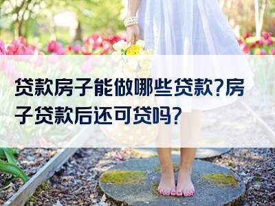 贷款房子能做哪些贷款？房子贷款后还可贷吗？