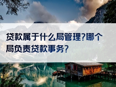 贷款属于什么局管理？哪个局负责贷款事务？