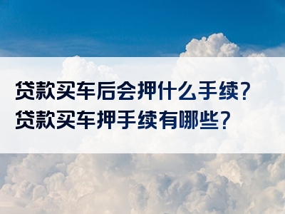 贷款买车后会押什么手续？贷款买车押手续有哪些？