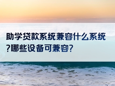 助学贷款系统兼容什么系统？哪些设备可兼容？