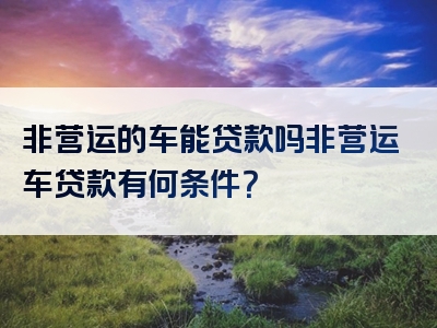 非营运的车能贷款吗非营运车贷款有何条件？