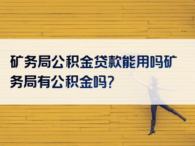 矿务局公积金贷款能用吗矿务局有公积金吗？