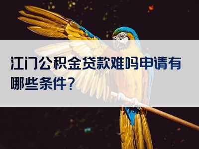 江门公积金贷款难吗申请有哪些条件？