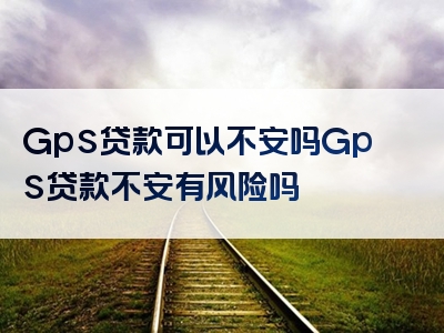 Gps贷款可以不安吗Gps贷款不安有风险吗