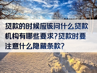 贷款的时候应该问什么贷款机构有哪些要求？贷款时要注意什么隐藏条款？