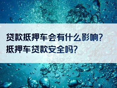 贷款抵押车会有什么影响？抵押车贷款安全吗？