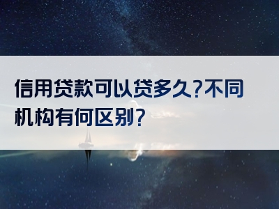 信用贷款可以贷多久？不同机构有何区别？