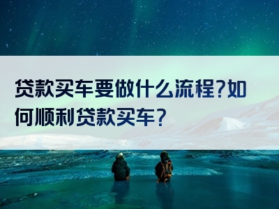 贷款买车要做什么流程？如何顺利贷款买车？