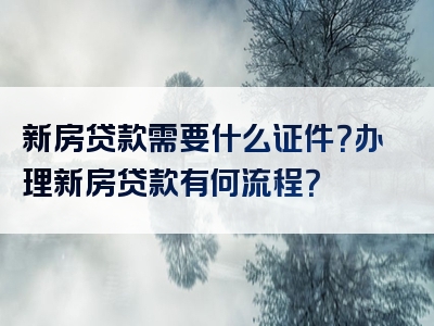 新房贷款需要什么证件？办理新房贷款有何流程？