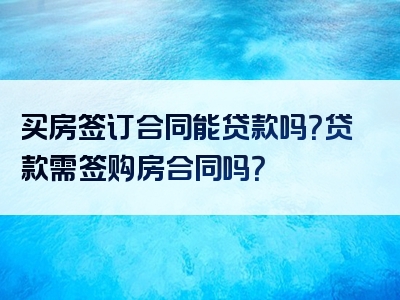 买房签订合同能贷款吗？贷款需签购房合同吗？