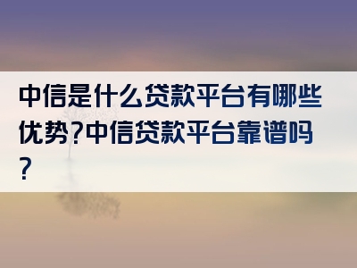 中信是什么贷款平台有哪些优势？中信贷款平台靠谱吗？