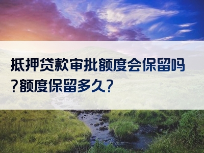 抵押贷款审批额度会保留吗？额度保留多久？