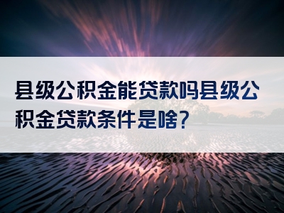 县级公积金能贷款吗县级公积金贷款条件是啥？