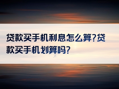 贷款买手机利息怎么算？贷款买手机划算吗？