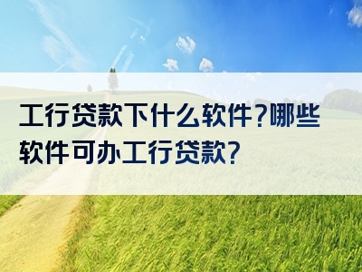 工行贷款下什么软件？哪些软件可办工行贷款？