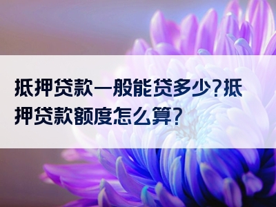 抵押贷款一般能贷多少？抵押贷款额度怎么算？