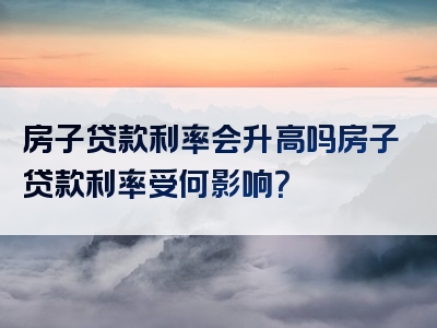 房子贷款利率会升高吗房子贷款利率受何影响？