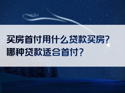 买房首付用什么贷款买房？哪种贷款适合首付？