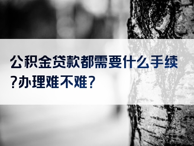 公积金贷款都需要什么手续？办理难不难？