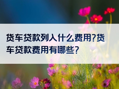 货车贷款列入什么费用？货车贷款费用有哪些？