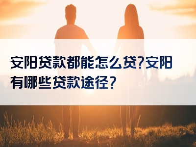 安阳贷款都能怎么贷？安阳有哪些贷款途径？