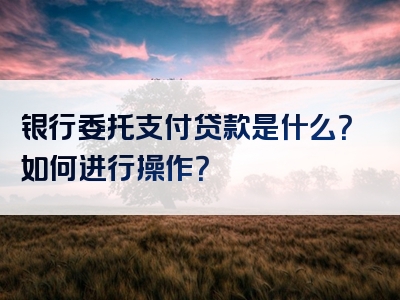 银行委托支付贷款是什么？如何进行操作？