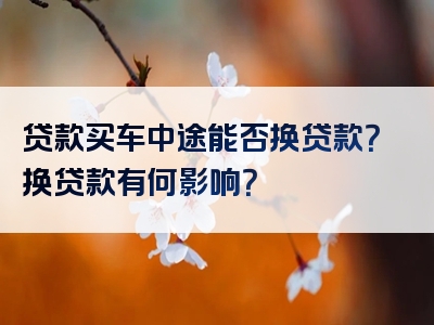 贷款买车中途能否换贷款？换贷款有何影响？