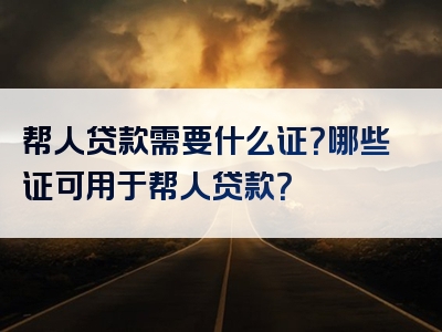 帮人贷款需要什么证？哪些证可用于帮人贷款？