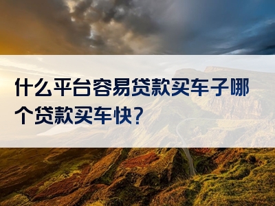 什么平台容易贷款买车子哪个贷款买车快？