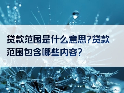 贷款范围是什么意思？贷款范围包含哪些内容？