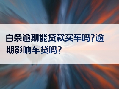 白条逾期能贷款买车吗？逾期影响车贷吗？