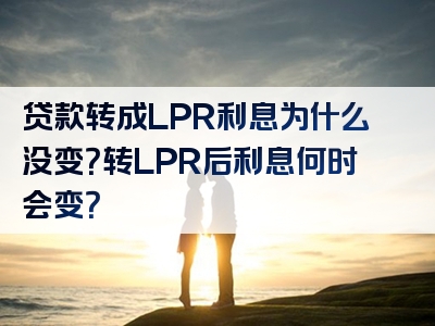 贷款转成LPR利息为什么没变？转LPR后利息何时会变？