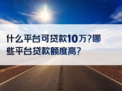 什么平台可贷款10万？哪些平台贷款额度高？