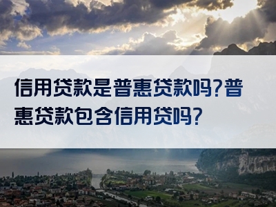 信用贷款是普惠贷款吗？普惠贷款包含信用贷吗？