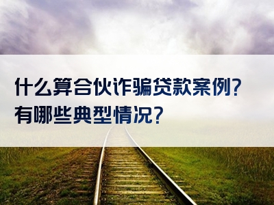 什么算合伙诈骗贷款案例？有哪些典型情况？