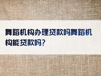 舞蹈机构办理贷款吗舞蹈机构能贷款吗？