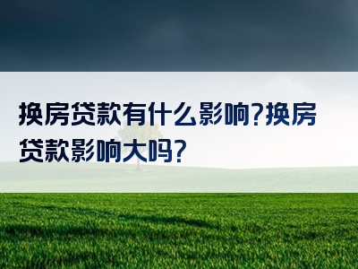 换房贷款有什么影响？换房贷款影响大吗？