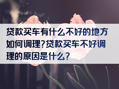 贷款买车有什么不好的地方如何调理？贷款买车不好调理的原因是什么？