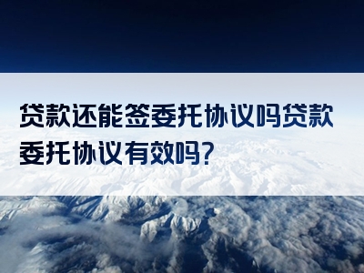 贷款还能签委托协议吗贷款委托协议有效吗？