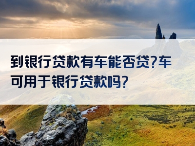 到银行贷款有车能否贷？车可用于银行贷款吗？