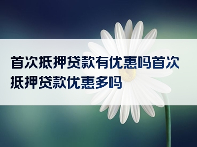 首次抵押贷款有优惠吗首次抵押贷款优惠多吗