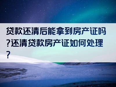 贷款还清后能拿到房产证吗？还清贷款房产证如何处理？