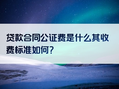 贷款合同公证费是什么其收费标准如何？