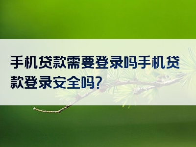 手机贷款需要登录吗手机贷款登录安全吗？