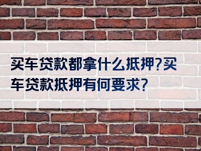 买车贷款都拿什么抵押？买车贷款抵押有何要求？