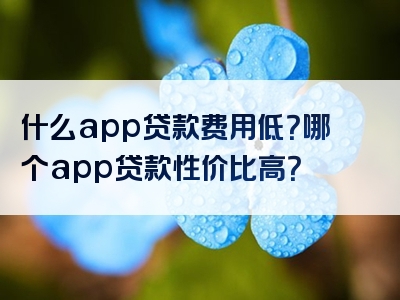 什么app贷款费用低？哪个app贷款性价比高？