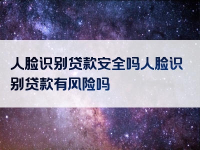 人脸识别贷款安全吗人脸识别贷款有风险吗