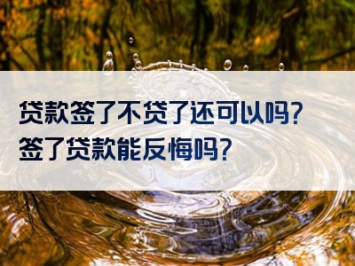 贷款签了不贷了还可以吗？签了贷款能反悔吗？